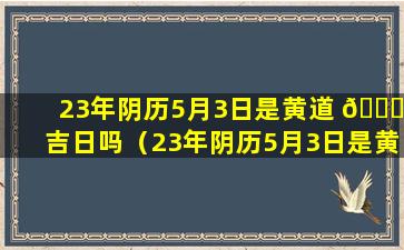 23年阴历5月3日是黄道 🐎 吉日吗（23年阴历5月3日是黄道吉日吗为什么）